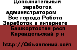 Дополнительный заработок администратором!!!! - Все города Работа » Заработок в интернете   . Башкортостан респ.,Караидельский р-н